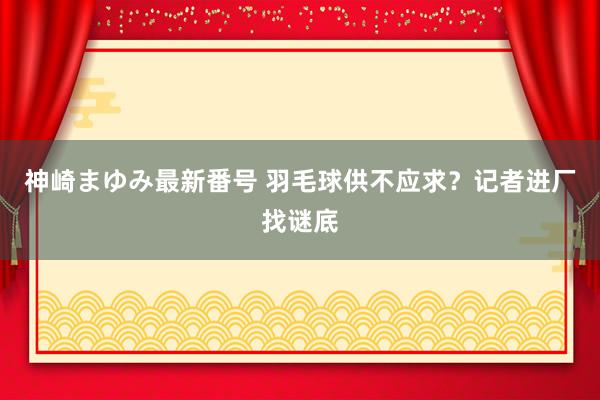 神崎まゆみ最新番号 羽毛球供不应求？记者进厂找谜底