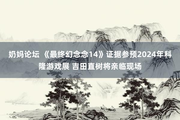 奶妈论坛 《最终幻念念14》证据参预2024年科隆游戏展 吉田直树将亲临现场