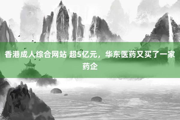 香港成人综合网站 超5亿元，华东医药又买了一家药企