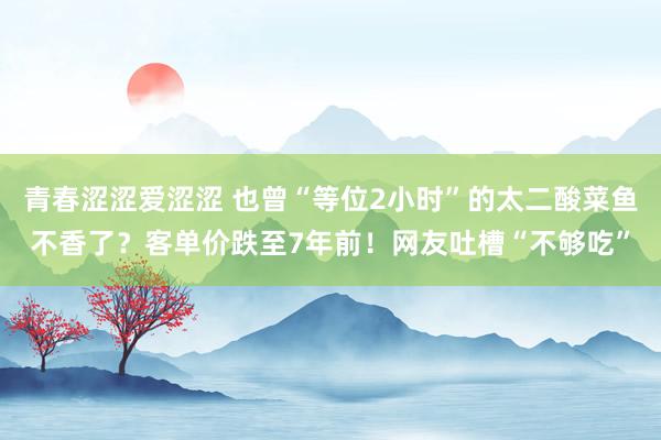 青春涩涩爱涩涩 也曾“等位2小时”的太二酸菜鱼不香了？客单价跌至7年前！网友吐槽“不够吃”