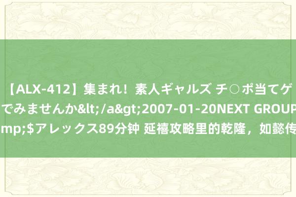 【ALX-412】集まれ！素人ギャルズ チ○ポ当てゲームで賞金稼いでみませんか</a>2007-01-20NEXT GROUP&$アレックス89分钟 延禧攻略里的乾隆，如懿传里的乾隆，你更可爱谁呢？