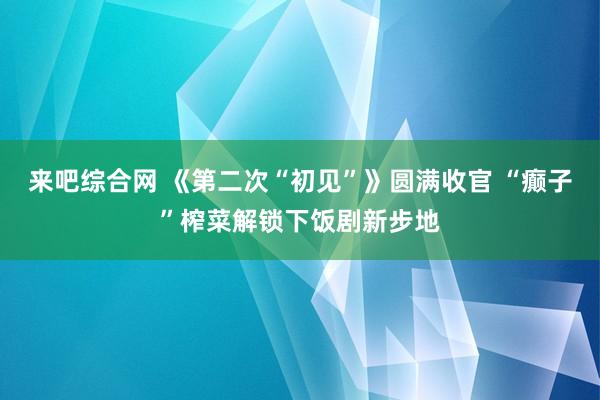 来吧综合网 《第二次“初见”》圆满收官 “癫子”榨菜解锁下饭剧新步地