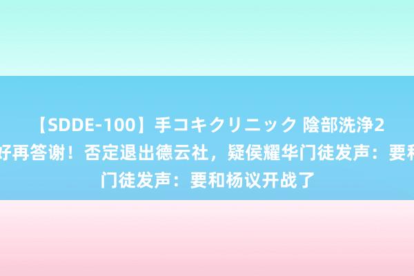 【SDDE-100】手コキクリニック 陰部洗浄20連発SP 郑好再答谢！否定退出德云社，疑侯耀华门徒发声：要和杨议开战了