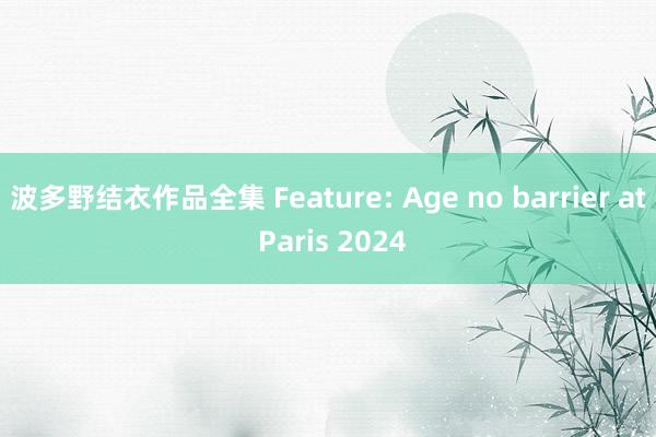 波多野结衣作品全集 Feature: Age no barrier at Paris 2024