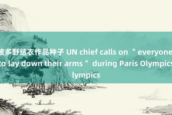 波多野结衣作品种子 UN chief calls on ＂everyone to lay down their arms＂ during Paris Olympics