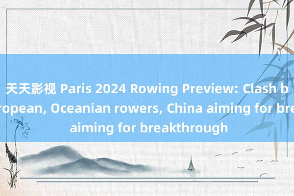 天天影视 Paris 2024 Rowing Preview: Clash between European， Oceanian rowers， China aiming for breakthrough