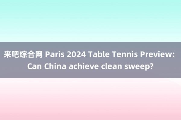 来吧综合网 Paris 2024 Table Tennis Preview: Can China achieve clean sweep?