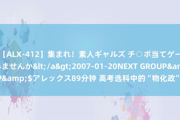 【ALX-412】集まれ！素人ギャルズ チ○ポ当てゲームで賞金稼いでみませんか</a>2007-01-20NEXT GROUP&$アレックス89分钟 高考选科中的“物化政”组合，其实并不成怕