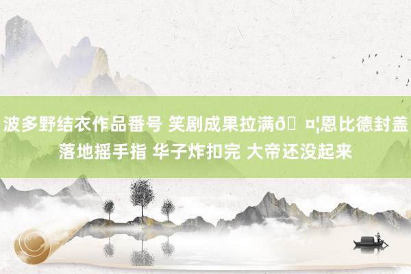 波多野结衣作品番号 笑剧成果拉满?恩比德封盖落地摇手指 华子炸扣完 大帝还没起来