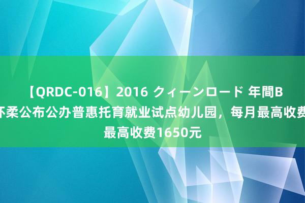 【QRDC-016】2016 クィーンロード 年間BEST10 怀柔公布公办普惠托育就业试点幼儿园，每月最高收费1650元