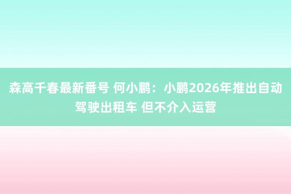 森高千春最新番号 何小鹏：小鹏2026年推出自动驾驶出租车 但不介入运营