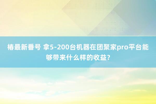 椿最新番号 拿5-200台机器在团聚家pro平台能够带来什么样的收益？