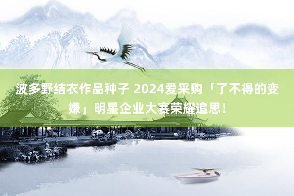 波多野结衣作品种子 2024爱采购「了不得的变嫌」明星企业大赛荣耀追思！