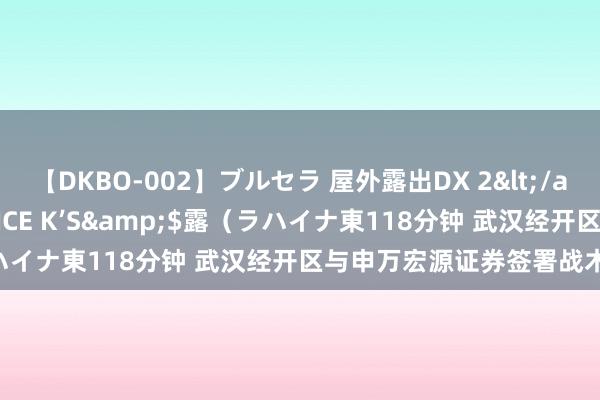 【DKBO-002】ブルセラ 屋外露出DX 2</a>2006-03-16OFFICE K’S&$露（ラハイナ東118分钟 武汉经开区与申万宏源证券签署战术相助条约