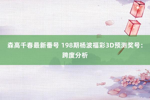 森高千春最新番号 198期杨波福彩3D预测奖号：跨度分析