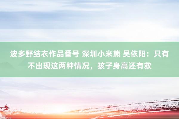 波多野结衣作品番号 深圳小米熊 吴依阳：只有不出现这两种情况，孩子身高还有救