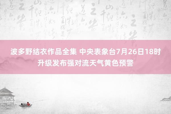 波多野结衣作品全集 中央表象台7月26日18时升级发布强对流天气黄色预警