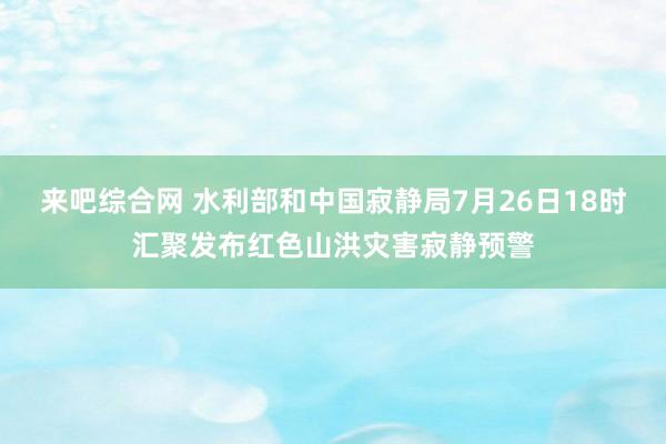 来吧综合网 水利部和中国寂静局7月26日18时汇聚发布红色山洪灾害寂静预警