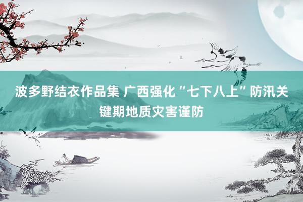 波多野结衣作品集 广西强化“七下八上”防汛关键期地质灾害谨防