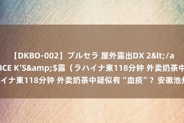 【DKBO-002】ブルセラ 屋外露出DX 2</a>2006-03-16OFFICE K’S&$露（ラハイナ東118分钟 外卖奶茶中疑似有“血痰”？安徽池州官方通报