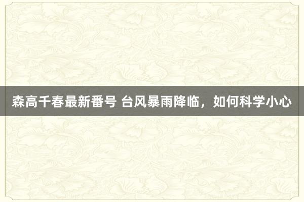 森高千春最新番号 台风暴雨降临，如何科学小心