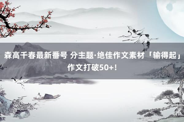 森高千春最新番号 分主题·绝佳作文素材「输得起」作文打破50+！