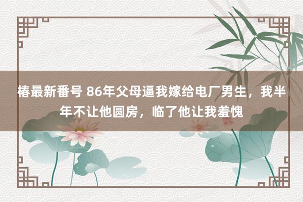 椿最新番号 86年父母逼我嫁给电厂男生，我半年不让他圆房，临了他让我羞愧