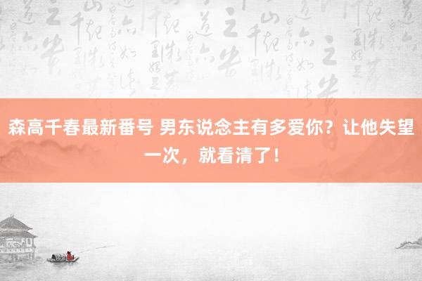 森高千春最新番号 男东说念主有多爱你？让他失望一次，就看清了！