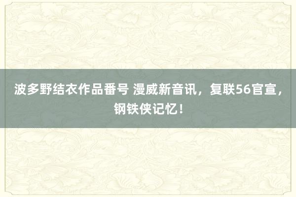 波多野结衣作品番号 漫威新音讯，复联56官宣，钢铁侠记忆！