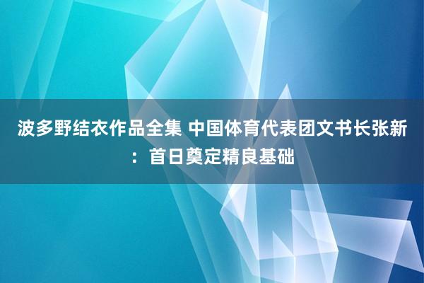 波多野结衣作品全集 中国体育代表团文书长张新：首日奠定精良基础