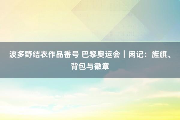 波多野结衣作品番号 巴黎奥运会｜闲记：旌旗、背包与徽章