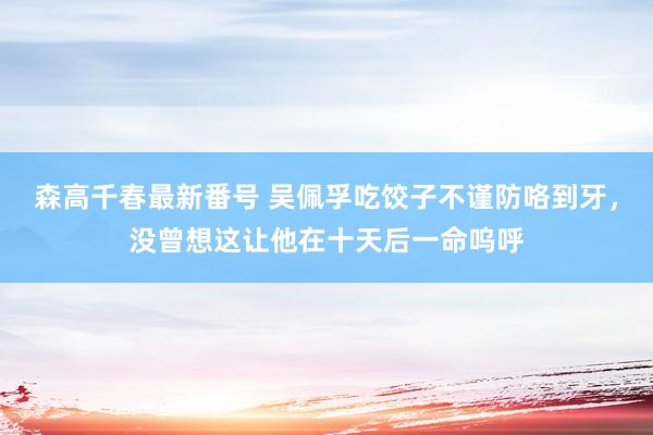 森高千春最新番号 吴佩孚吃饺子不谨防咯到牙，没曾想这让他在十天后一命呜呼