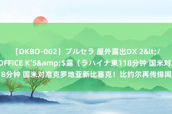 【DKBO-002】ブルセラ 屋外露出DX 2</a>2006-03-16OFFICE K’S&$露（ラハイナ東118分钟 国米对准克罗地亚新比塞克！比约尔再传绯闻，引援兼顾当下与改日