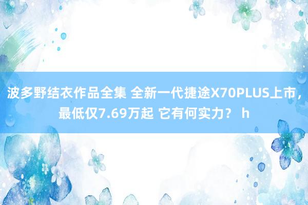 波多野结衣作品全集 全新一代捷途X70PLUS上市，最低仅7.69万起 它有何实力？ h