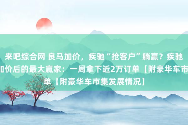 来吧综合网 良马加价，疾驰“抢客户”躺赢？疾驰或成为BBA加价后的最大赢家：一周拿下近2万订单【附豪华车市集发展情况】