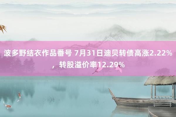 波多野结衣作品番号 7月31日迪贝转债高涨2.22%，转股溢价率12.29%