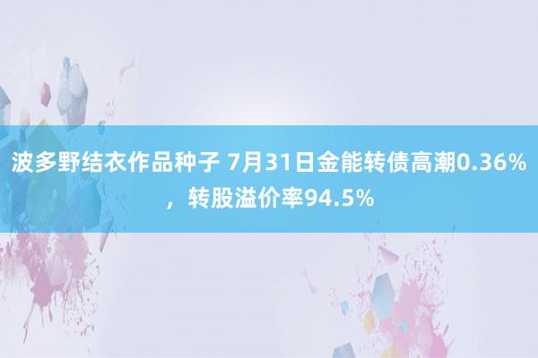 波多野结衣作品种子 7月31日金能转债高潮0.36%，转股溢价率94.5%