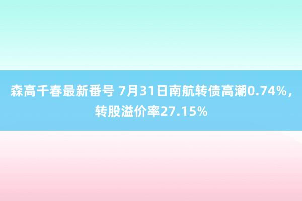 森高千春最新番号 7月31日南航转债高潮0.74%，转股溢价率27.15%