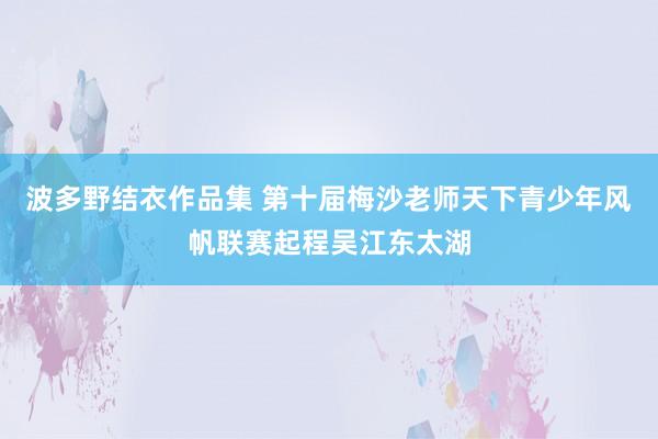 波多野结衣作品集 第十届梅沙老师天下青少年风帆联赛起程吴江东太湖