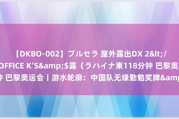 【DKBO-002】ブルセラ 屋外露出DX 2</a>2006-03-16OFFICE K’S&$露（ラハイナ東118分钟 巴黎奥运会丨游水轮廓：中国队无缘勤勉奖牌&#32;覃海洋爆冷未进决赛