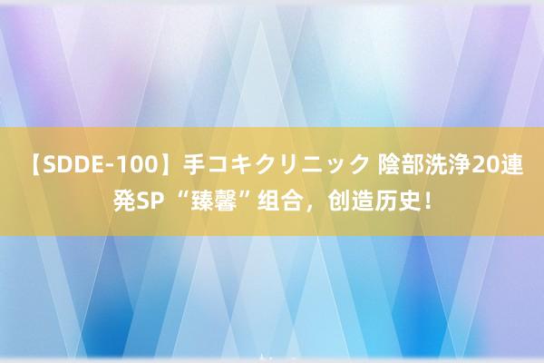 【SDDE-100】手コキクリニック 陰部洗浄20連発SP “臻馨”组合，创造历史！