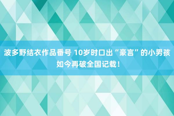 波多野结衣作品番号 10岁时口出“豪言”的小男孩 如今再破全国记载！