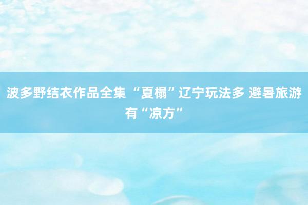 波多野结衣作品全集 “夏榻”辽宁玩法多 避暑旅游有“凉方”