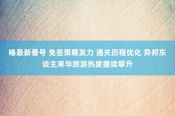 椿最新番号 免签策略发力 通关历程优化 异邦东谈主来华旅游热度握续攀升