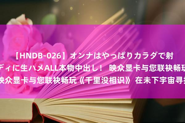 【HNDB-026】オンナはやっぱりカラダで射精する 厳選美巨乳ボディに生ハメALL本物中出し！ 映众显卡与您联袂畅玩《千里没相识》 在未下宇宙寻找自我