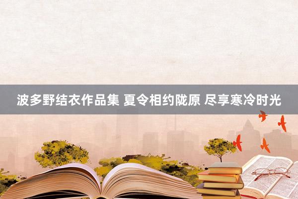 波多野结衣作品集 夏令相约陇原 尽享寒冷时光