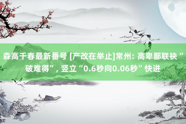 森高千春最新番号 [产改在举止]常州: 高卑鄙联袂“破难得”， 竖立“0.6秒向0.06秒”快进