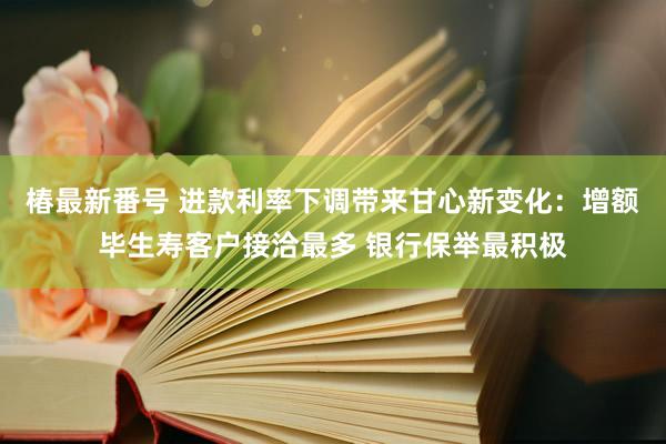 椿最新番号 进款利率下调带来甘心新变化：增额毕生寿客户接洽最多 银行保举最积极