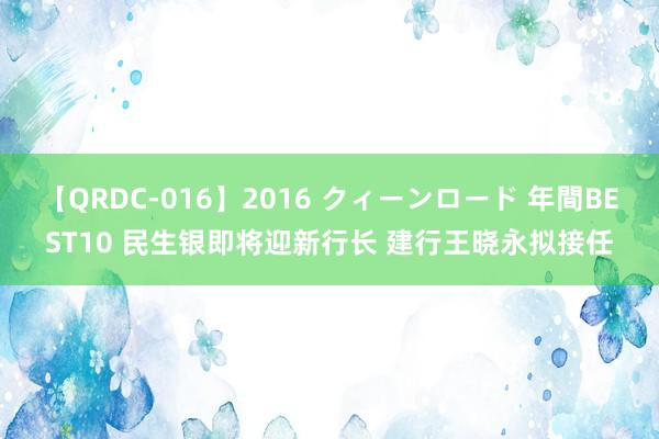 【QRDC-016】2016 クィーンロード 年間BEST10 民生银即将迎新行长 建行王晓永拟接任