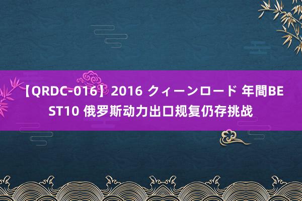 【QRDC-016】2016 クィーンロード 年間BEST10 俄罗斯动力出口规复仍存挑战